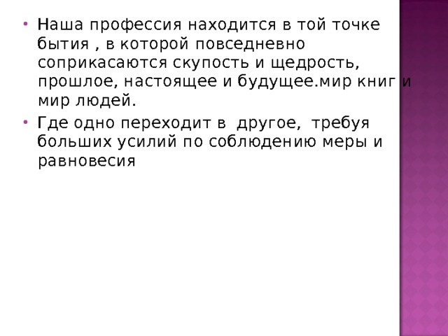 Наша профессия находится в той точке бытия , в которой повседневно соприкасаются скупость и щедрость, прошлое, настоящее и будущее.мир книг и мир людей. Где одно переходит в другое, требуя больших усилий по соблюдению меры и равновесия 