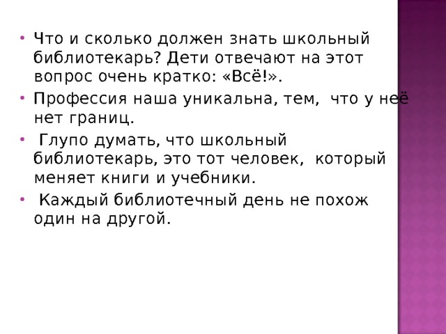 Что и сколько должен знать школьный библиотекарь? Дети отвечают на этот вопрос очень кратко: «Всё!». Профессия наша уникальна, тем, что у неё нет границ.  Глупо думать, что школьный библиотекарь, это тот человек, который меняет книги и учебники.  Каждый библиотечный день не похож один на другой. 