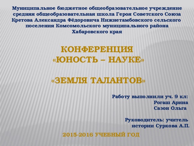 Муниципальное бюджетное общеобразовательное учреждение средняя общеобразовательная школа Героя Советского Союза Кретова Александра Фёдоровича Нижнетамбовского сельского поселения Комсомольского муниципального района Хабаровского края           Работу выполнили уч. 9 кл: Рогаш Арина Сазон Ольга  Руководитель: учитель истории Суркова А.П.  Конференция «Юность – науке»  «Земля талантов» 2015-2016 учебный год 