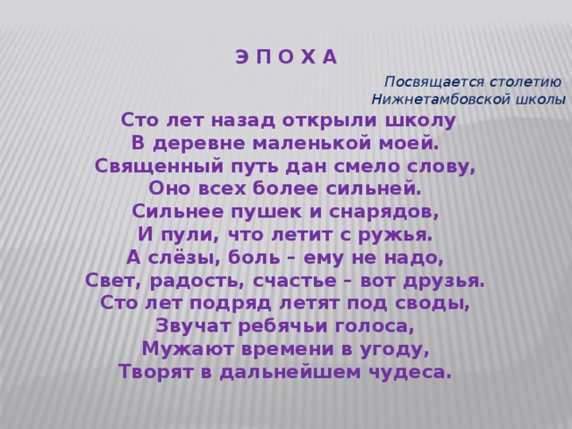 Э П О Х А   Посвящается столетию  Нижнетамбовской школы   Сто лет назад открыли школу В деревне маленькой моей. Священный путь дан смело слову, Оно всех более сильней. Сильнее пушек и снарядов, И пули, что летит с ружья. А слёзы, боль – ему не надо, Свет, радость, счастье – вот друзья. Сто лет подряд летят под своды, Звучат ребячьи голоса, Мужают времени в угоду, Творят в дальнейшем чудеcа. 