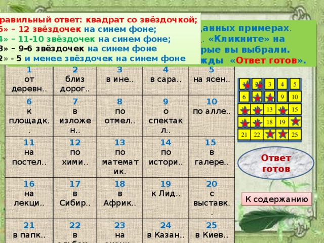 Правильный ответ: квадрат со звёздочкой; «5» – 12 звёздочек на синем фоне; « 4» – 11-10 звёздочек на синем фоне; «3» – 9-6 звёздочек на синем фоне « 2 » - 5  и менее звёздочек на синем фоне Подумайте, е или и надо писать в данных примерах . Выберите 12 ответов, где пишется и . «Кликните» на квадратиках с теми номерами, которые вы выбрали. Завершив задание, «кликните» дважды « Ответ готов ». 1 2 от деревн.. 6 близ дорог.. 3 к площадк.. 7 11 12 на постел.. 4 в ине.. в изложен.. 16 8 по хими.. в сара.. 17 9 по отмел.. 13 21 5 на лекци.. в папк.. о спектакл.. в Сибир.. на ясен.. 14 по математик. 22 18 10 по истори.. в альбом.. 23 19 в Африк.. по алле.. 15  к Лид.. в галере.. на акаци.. 24 20 в Казан.. с выставк.. 25 в Киев.. 4 5 2 3 1 8 7 10 9 6 12 15 11 13 14 18 16 19 17 20 25 24 23 21 22 Ответ готов К содержанию