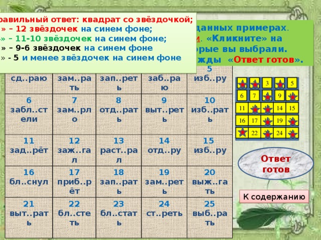 Правильный ответ: квадрат со звёздочкой; «5» – 12 звёздочек на синем фоне; « 4» – 11-10 звёздочек на синем фоне; «3» – 9-6 звёздочек на синем фоне « 2 » - 5  и менее звёздочек на синем фоне Подумайте, е или и надо писать в данных примерах . Выберите 12 ответов, где пишется и . «Кликните» на квадратиках с теми номерами, которые вы выбрали. Завершив задание, «кликните» дважды « Ответ готов ». 1 2 сд..раю 6 зам..рать забл..стели 7 3 11 12 зап..реть зам..рло 4 зад..рёт 8 16 заб..раю заж..гал 13 5 21 отд..рать бл..снул 17 9 изб..ру 22 выт..рать выт..реть 14 раст..рал приб..рёт 18 10 отд..ру бл..стеть 19 изб..рать 15  23 зап..рать зам..реть изб..ру 24 бл..стать  20 ст..реть выж..гать 25 выб..рать 2 5 3 1 4 9 10 7 8 6 11 14 15 12 13 18 20 16 19 17 23 25 24 21 22 Ответ готов К содержанию