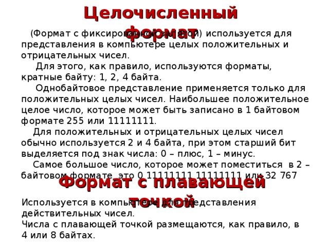 Целочисленный формат  (Формат с фиксированной запятой) используется для представления в компьютере целых положительных и отрицательных чисел.  Для этого, как правило, используются форматы, кратные байту: 1, 2, 4 байта.  Однобайтовое представление применяется только для положительных целых чисел. Наибольшее положительное целое число, которое может быть записано в 1 байтовом формате 255 или 11111111.  Для положительных и отрицательных целых чисел обычно используется 2 и 4 байта, при этом старший бит выделяется под знак числа: 0 – плюс, 1 – минус.  Самое большое число, которое может поместиться в 2 – байтовом формате это 0 11111111 11111111 или 32 767 Формат с плавающей точкой Используется в компьютере для представления действительных чисел. Числа с плавающей точкой размещаются, как правило, в 4 или 8 байтах. 