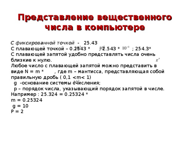 Представление вещественного числа в компьютере С фиксированной точкой - 25.43 С плавающей точкой – 0.2543 * ; 2.543 * ; 254.3* С плавающей запятой удобно представлять числа очень близкие к нулю. Любое число с плавающей запятой можно представить в виде N = m * , где m – мантисса, представляющая собой правильную дробь ( 0,1  g -основание системы счисления;  р – порядок числа, указывающий порядок запятой в числе. Например : 25.324 = 0.25324 * m = 0.25324  g = 10 Р = 2 