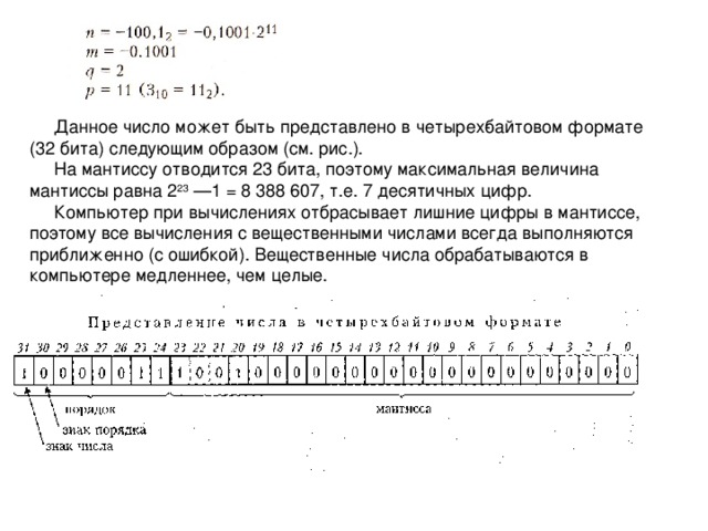 Данное число может быть представлено в четырех­байтовом формате (32 бита) следующим образом (см. рис.). На мантиссу отводится 23 бита, поэтому максимальная величина мантиссы равна 2 23 —1 = 8 388 607, т.е. 7 десятичных цифр. Компьютер при вычислениях отбрасывает лишние цифры в мантиссе, поэтому все вычисления с вещественными числами всегда выполняются приближенно (с ошибкой). Вещественные числа обрабатываются в компьютере медленнее, чем целые. 4 
