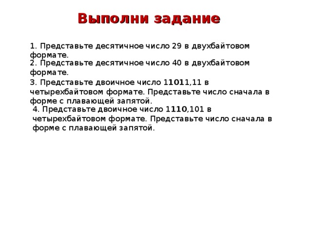  Выполни задание 1. Представьте десятичное число 29 в двухбайтовом формате. 2. Представьте десятичное число 40 в двухбайтовом формате. 3. Представьте двоичное число 1 101 1,11 в четырехбайтовом формате. Представьте число сначала в форме с плавающей запятой. 4. Представьте двоичное число 1 110 ,101 в четырехбайтовом формате. Представьте число снача­ла в форме с плавающей запятой. 