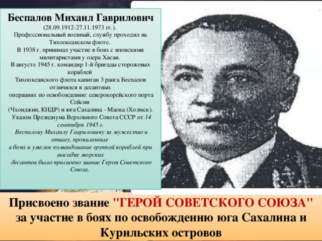 Беспалов Михаил Гаврилович  (28.09.1912-27.11.1973 гг.). Профессиональный военный, службу проходил на Тихоокеанском флоте. В 1938 г. принимал участие в боях c японскими милитаристами у озера Хасан. В августе 1945 г. командир 1-й бригады сторожевых кораблей Тихоокеанского флота капитан 3 ранга Беспалов отличился в десантных  операциях по освобождению: северокорейского порта Сейсин (Чхонджин, КНДР) и юга Сахалина - Маока (Холмск).  Указом Президиума Верховного Совета СССР от 14 сентября 1945 г.  Беспалову Михаилу Гавриловичу за мужество и отвагу, проявленные в боях и умелое командование группой кораблей при высадке морских  десантов было присвоено звание Героя Советского Союза.     Присвоено звание 