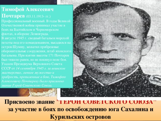 Тимофей Алексеевич Почтарев  (03.11.1913- гг.) Профессиональный военный. В годы Великой Отечественной войны принимал участие в боях на Балтийском и Черноморском флотах, в обороне Ленинграда. В августе 1945 г. сводный батальон морской пехоты под его командованием, высадился на остров Шумшу, захватил прибрежные оборонительные сооружения, штаб японского батальона. При взятии высоты 171 Почтарев был тяжело ранен, но не покинул поле боя. Указом Президиума Верховного Совета СССР от 14 сентября 1945 г. за воинское мастерство, личное мужество и храбрость, проявленные в бою, Тимофею Алексеевичу Почтареву было присвоено звание Герой Советского Союза. Присвоено звание 