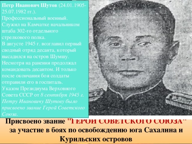 Петр Иванович Шутов (24.01.1905-25.07.1982 гг.). Профессиональный военный. Служил на Камчатке начальником штаба 302-го отдельного стрелкового полка. В августе 1945 г. возглавил первый сводный отряд десанта, который высадился на остров Шумшу. Несмотря на ранения продолжал командовать десантом. И только после окончания боя солдаты отправили его в госпиталь. Указом Президиума Верховного Совета СССР от 8 сентября 1945 г. Петру Ивановичу Шутову было присвоено звание Герой Советского Союза. Присвоено звание 