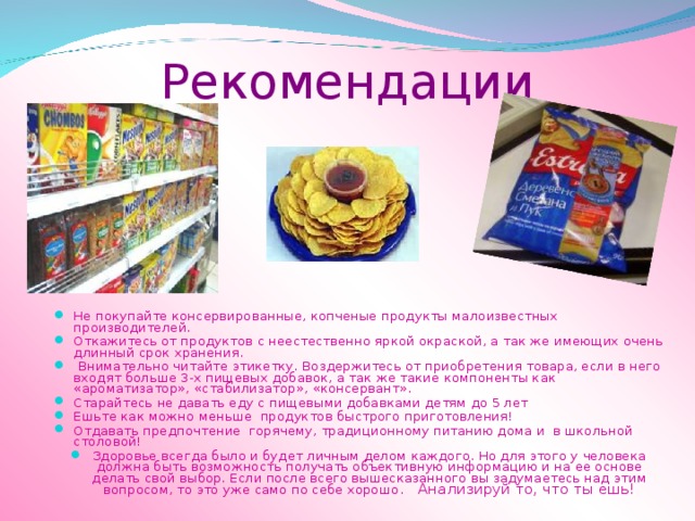 Рекомендации Не покупайте консервированные, копченые продукты малоизвестных производителей. Откажитесь от продуктов с неестественно яркой окраской, а так же имеющих очень длинный срок хранения.  Внимательно читайте этикетку. Воздержитесь от приобретения товара, если в него входят больше 3-х пищевых добавок, а так же такие компоненты как «ароматизатор», «стабилизатор», «консервант». Старайтесь не давать еду с пищевыми добавками детям до 5 лет Ешьте как можно меньше продуктов быстрого приготовления! Отдавать предпочтение горячему, традиционному питанию дома и в школьной столовой! Здоровье всегда было и будет личным делом каждого. Но для этого у человека должна быть возможность получать объективную информацию и на ее основе делать свой выбор. Если после всего вышесказанного вы задумаетесь над этим вопросом, то это уже само по себе хорошо . Анализируй то, что ты ешь! 