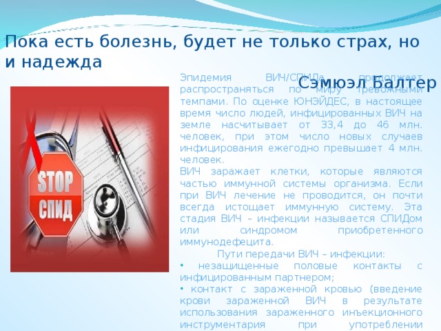 Пока есть болезнь, будет не только страх, но и надежда Сэмюэл Балтер Эпидемия ВИЧ/СПИДа продолжает распространяться по миру тревожными темпами. По оценке ЮНЭЙДЕС, в настоящее время число людей, инфицированных ВИЧ на земле насчитывает от 33,4 до 46 млн. человек, при этом число новых случаев инфицирования ежегодно превышает 4 млн. человек. ВИЧ заражает клетки, которые являются частью иммунной системы организма. Если при ВИЧ лечение не проводится, он почти всегда истощает иммунную систему. Эта стадия ВИЧ – инфекции называется СПИДом или синдромом приобретенного иммунодефецита. Пути передачи ВИЧ – инфекции:  незащищенные половые контакты с инфицированным партнером;  контакт с зараженной кровью (введение крови зараженной ВИЧ в результате использования зараженного инъекционного инструментария при употреблении наркотиков);  передача от ВИЧ – инфицированной матери к ребенку во время беременности, родов или в результате грудного вскармливания 