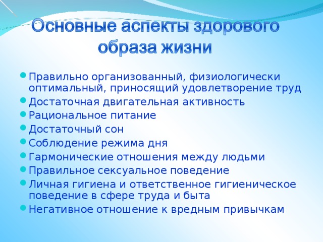 Правильно организованный, физиологически оптимальный, приносящий удовлетворение труд Достаточная двигательная активность Рациональное питание Достаточный сон Соблюдение режима дня Гармонические отношения между людьми Правильное сексуальное поведение Личная гигиена и ответственное гигиеническое поведение в сфере труда и быта Негативное отношение к вредным привычкам 