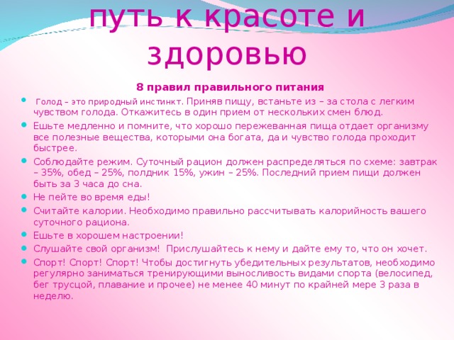 Правильное питание путь к красоте и здоровью 8 правил правильного питания  Голод – это природный инстинкт. Приняв пищу, встаньте из – за стола с легким чувством голода. Откажитесь в один прием от нескольких смен блюд. Ешьте медленно и помните, что хорошо пережеванная пища отдает организму все полезные вещества, которыми она богата, да и чувство голода проходит быстрее. Соблюдайте режим. Суточный рацион должен распределяться по схеме: завтрак – 35%, обед – 25%, полдник 15%, ужин – 25%. Последний прием пищи должен быть за 3 часа до сна. Не пейте во время еды! Считайте калории. Необходимо правильно рассчитывать калорийность вашего суточного рациона. Ешьте в хорошем настроении! Слушайте свой организм! Прислушайтесь к нему и дайте ему то, что он хочет. Спорт! Спорт! Спорт! Чтобы достигнуть убедительных результатов, необходимо регулярно заниматься тренирующими выносливость видами спорта (велосипед, бег трусцой, плавание и прочее) не менее 40 минут по крайней мере 3 раза в неделю. 