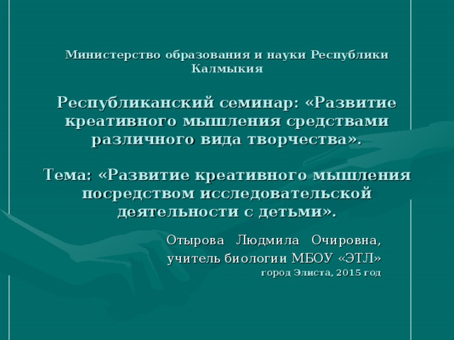 Министерство образования и науки Республики Калмыкия   Республиканский семинар: «Развитие креативного мышления средствами различного вида творчества».   Тема: «Развитие креативного мышления посредством исследовательской деятельности с детьми». Отырова Людмила Очировна, учитель биологии МБОУ «ЭТЛ» город Элиста, 2015 год