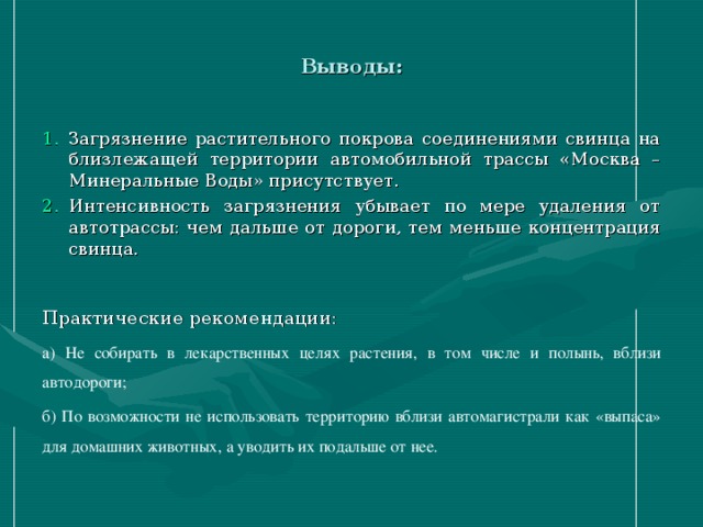 Выводы: Загрязнение растительного покрова соединениями свинца на близлежащей территории автомобильной трассы «Москва – Минеральные Воды» присутствует. Интенсивность загрязнения убывает по мере удаления от автотрассы: чем дальше от дороги, тем меньше концентрация свинца. Практические рекомендации: а) Не собирать в лекарственных целях растения, в том числе и полынь, вблизи автодороги; б) По возможности не использовать территорию вблизи автомагистрали как «выпаса» для домашних животных, а уводить их подальше от нее.