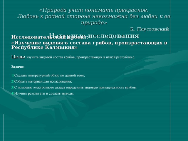 «Природа учит понимать прекрасное.  Любовь к родной стороне невозможна без любви к ее природе»   К. Паустовский  Натурные исследования Исследовательский проект: «Изучение видового состава грибов, произрастающих в Республике Калмыкия»  Цель:  изучить видовой состав грибов, произрастающих в нашей республике. Задачи: