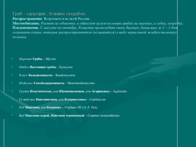 Гриб – сапрофит. Условно съедобен .  Распространение . Встречается по всей России.  Местообитание. Растет не одиночно, а образует целую колонию грибов на выгонах, в садах, огородах.  Плодоношение. С августа по октябрь. Развитие происходит очень быстро, буквально за 2 – 3 дня созревают споры, которые распространяются (изливаются) в виде чернильной жидкости вокруг колонии.