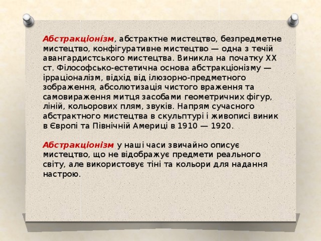 Абстракціоні́зм , абстрактне мистецтво, безпредметне мистецтво, конфігуративне мистецтво — одна з течій авангардистського мистецтва. Виникла на початку ХХ ст. Філософсько-естетична основа абстракціонізму — ірраціоналізм, відхід від ілюзорно-предметного зображення, абсолютизація чистого враження та самовираження митця засобами геометричних фігур, ліній, кольорових плям, звуків. Напрям сучасного абстрактного мистецтва в скульптурі і живописі виник в Європі та Північній Америці в 1910 — 1920. Абстракціонізм у наші часи звичайно описує мистецтво, що не відображує предмети реального світу, але використовує тіні та кольори для надання настрою. 