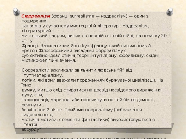 Сюрреалізм (франц. surrealisme — надреалізм) — один з поширених напрямів у сучасному мистецтві й літературі. Надреалізм, літературний і мистецький напрям, виник по першій світовій війні, на початку 20 ст. у Франції. Зачинателем його був французький письменник А. Бретон Філософськими засадами сюрреалізму є суб'єктивно-ідеалістичні теорії інтуїтивізму, фройдизму, східні містико-релігійні вчення.   Сюрреалісти закликали звільнити людське “Я” від “пут”матеріалізму, логіки, які вони вважали пордженням буржуазної цивілізації. На їхню думку, митцю слід спиратися на досвід несвідомого вираження духу, сни, галюцинації, марення, аби проникнути по той бік свідомості, осягнути безкінечне й вічне. Прийоми сюрреалізму (зображення надреального, містичні мотиви, елементи фантастики) використовуються в “театрі абсурду”.   У мистецтві й літературі сюрреалізму єдналися речі й несподівані образи, контрастні і часто безглузді (Ґ. Аполлінер, Л. Араґон, П. Елюар, А. Бретон). 