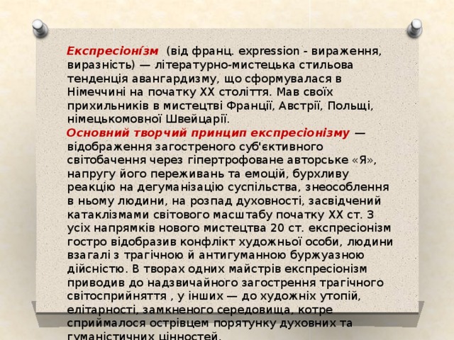 Експресіоні́зм (від франц. expression - вираження, виразність) — літературно-мистецька стильова тенденція авангардизму, що сформувалася в Німеччині на початку ХХ століття. Мав своїх прихильників в мистецтві Франції, Австрії, Польщі, німецькомовної Швейцарії. Основний творчий принцип експресіонізму — відображення загостреного суб'єктивного світобачення через гіпертрофоване авторське «Я», напругу його переживань та емоцій, бурхливу реакцію на дегуманізацію суспільства, знеособлення в ньому людини, на розпад духовності, засвідчений катаклізмами світового масштабу початку ХХ ст. З усіх напрямків нового мистецтва 20 ст. експресіонізм гостро відобразив конфлікт художньої особи, людини взагалі з трагічною й антигуманною буржуазною дійсністю. В творах одних майстрів експресіонізм приводив до надзвичайного загострення трагічного світосприйняття , у інших — до художніх утопій, елітарності, замкненого середовища, котре сприймалося острівцем порятунку духовних та гуманістичних цінностей. 