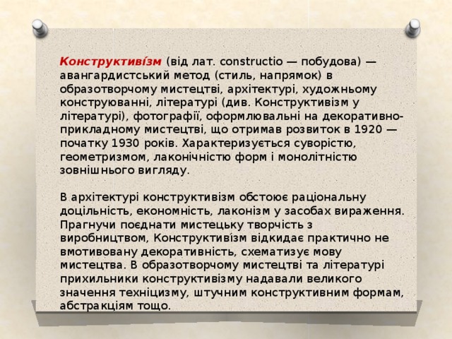Конструктиві́зм (від лат. constructio — побудова) — авангардистський метод (стиль, напрямок) в образотворчому мистецтві, архітектурі, художньому конструюванні, літературі (див. Конструктивізм у літературі), фотографії, оформлювальні на декоративно-прикладному мистецтві, що отримав розвиток в 1920 — початку 1930 років. Характеризується суворістю, геометризмом, лаконічністю форм і монолітністю зовнішнього вигляду. В архітектурі конструктивізм обстоює раціональну доцільність, економність, лаконізм у засобах вираження. Прагнучи поєднати мистецьку творчість з виробництвом, Конструктиві́зм відкидає практично не вмотивовану декоративність, схематизує мову мистецтва. В образотворчому мистецтві та літературі прихильники конструктивізму надавали великого значення техніцизму, штучним конструктивним формам, абстракціям тощо. 