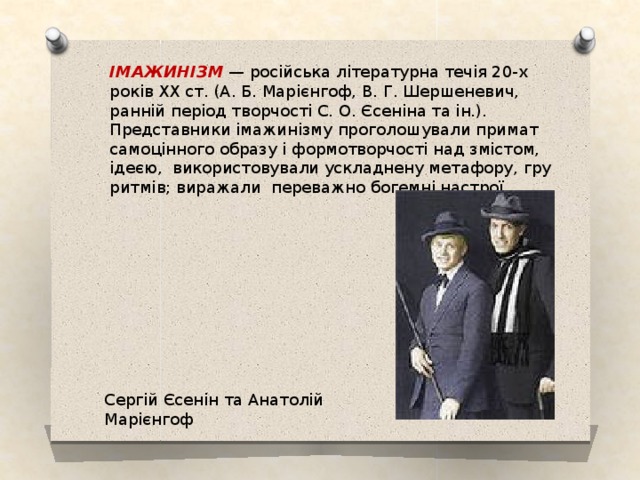ІМАЖИНІЗМ — російська літературна течія 20-х років XX ст. (А. Б. Марієнгоф, В. Г. Шершеневич, ранній період творчості С. О. Єсеніна та ін.). Представники імажинізму проголошували примат самоцінного образу і формотворчості над змістом, ідеєю, використовували ускладнену метафору, гру ритмів; виражали переважно богемні настрої. Сергій Єсенін та Анатолій Марієнгоф 