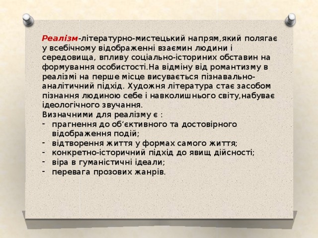 Реалізм -літературно-мистецький напрям,який полягає у всебічному відображенні взаємин людини і середовища, впливу соціально-істориних обставин на формування особистості.На відміну від романтизму в реалізмі на перше місце висувається пізнавально-аналітичний підхід. Художня література стає засобом пізнання людиною себе і навколишнього світу,набуває ідеологічного звучання. Визначними для реалізму є : прагнення до об‘єктивного та достовірного відображення подій; відтворення життя у формах самого життя; конкретно-історичний підхід до явищ дійсності; віра в гуманістичні ідеали; перевага прозових жанрів. 