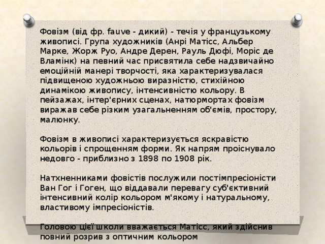 Фовізм (від фр. fauve - дикий) - течія у французькому живописі. Група художників (Анрі Матісс, Альбер Марке, Жорж Руо, Андре Дерен, Рауль Дюфі, Моріс де Вламінк) на певний час присвятила себе надзвичайно емоційній манері творчості, яка характеризувалася підвищеною художньою виразністю, стихійною динамікою живопису, інтенсивністю кольору. В пейзажах, інтер'єрних сценах, натюрмортах фовізм виражав себе різким узагальненням об'ємів, простору, малюнку. Фовізм в живописі характеризується яскравістю кольорів і спрощенням форми. Як напрям проіснувало недовго - приблизно з 1898 по 1908 рік. Натхненниками фовістів послужили постімпресіоністи Ван Гог і Гоген, що віддавали перевагу суб'єктивний інтенсивний колір кольором м'якому і натуральному, властивому імпресіоністів. Головою цієї школи вважається Матісс, який здійснив повний розрив з оптичним кольором 