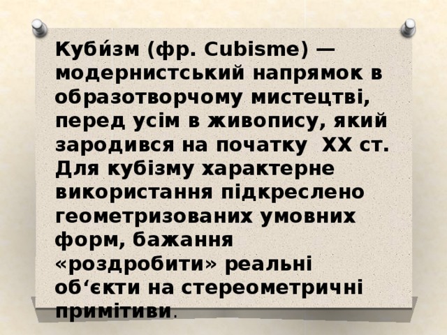 Куби́зм (фр. Cubisme) — модернистський напрямок в образотворчому мистецтві, перед усім в живопису, який зародився на початку XX ст. Для кубізму характерне використання підкреслено геометризованих умовних форм, бажання «роздробити» реальні об‘єкти на стереометричні примітиви . 