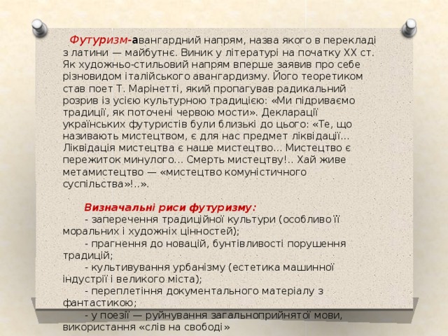  Футуризм- а вангардний  напрям, назва якого в перекладі з латини — майбутнє. Виник у літературі на початку XX ст. Як художньо-стильовий напрям вперше заявив про себе різновидом італійського авангардизму. Його теоретиком став поет Т. Марінетті, який пропагував радикальний розрив із усією культурною традицією: «Ми підриваємо традиції, як поточені червою мости». Декларації українських футуристів були близькі до цього: «Те, що називають мистецтвом, є для нас предмет ліквідації... Ліквідація мистецтва є наше мистецтво... Мистецтво є пережиток минулого... Смерть мистецтву!.. Хай живе метамистецтво — «мистецтво комуністичного суспільства»!..».  Визначальні риси футуризму:  - заперечення традиційної культури (особливо її моральних і художніх цінностей);  - прагнення до новацій, бунтівливості порушення традицій;  - культивування урбанізму (естетика машинної індустрії і великого міста);  - переплетіння документального матеріалу з фантастикою;  - у поезії — руйнування загальноприйнятої мови, використання «слів на свободі» 