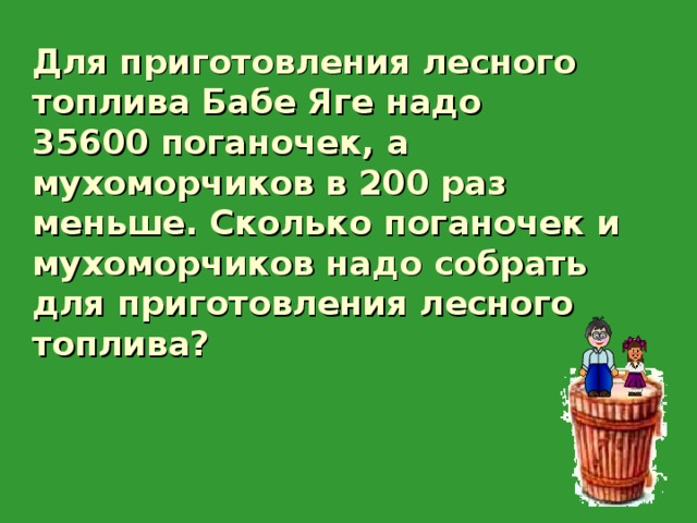   Для приготовления лесного топлива Бабе Яге надо 35600 поганочек, а мухоморчиков в 200 раз меньше. Сколько поганочек и мухоморчиков надо собрать для приготовления лесного топлива? 