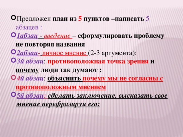 Предложен план из 5 пунктов –написать 5 абзацев : 1абзац - введение – сформулировать проблему не повторяя названия 2абзац -  личное мнение (2-3 аргумента): 3й абзац : противоположная точка зрения и почему люди так думают : 4 й абзац : объяснить почему мы не согласны с противоположным мнением 5й абзац : сделать заключение, высказать свое мнение перефразируя его:  