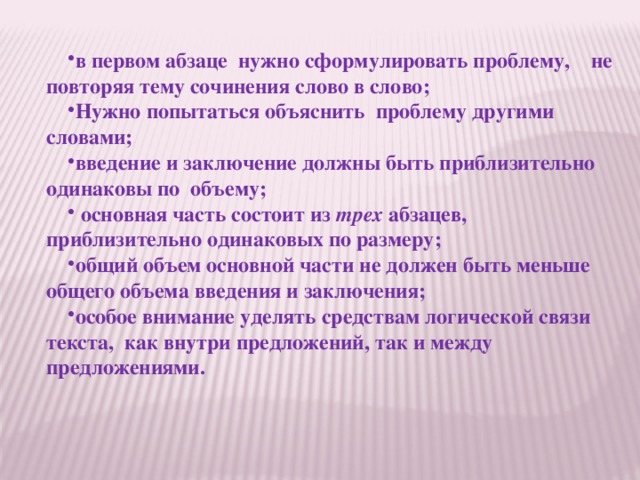 в первом абзаце нужно сформулировать проблему,    не повторяя тему сочинения слово в слово; Нужно попытаться объяснить проблему другими словами; введение и заключение должны быть приблизительно одинаковы по  объему;  основная часть состоит из  трех абзацев, приблизительно одинаковых по размеру; общий объем основной части не должен быть меньше общего объема введения и заключения; особое внимание уделять средствам логической связи текста, как внутри предложений, так и между предложениями. 
