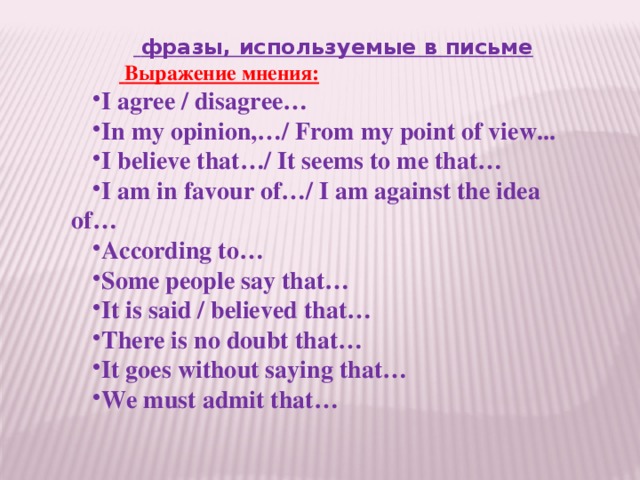  фразы, используемые в письме        Выражение мнения: I agree / disagree… In my opinion,…/ From my point of view... I believe that…/ It seems to me that… I am in favour of…/ I am against the idea of… According to… Some people say that… It is said / believed that… There is no doubt that… It goes without saying that… We must admit that…   