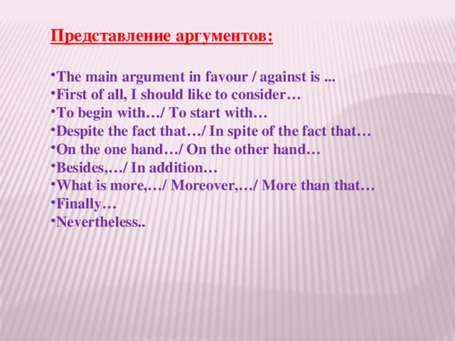 Представление аргументов:  The main argument in favour / against is ... First of all, I should like to consider… To begin with…/ To start with… Despite the fact that…/ In spite of the fact that… On the one hand…/ On the other hand… Besides,…/ In addition… What is more,…/ Moreover,…/ More than that… Finally… Nevertheless..   