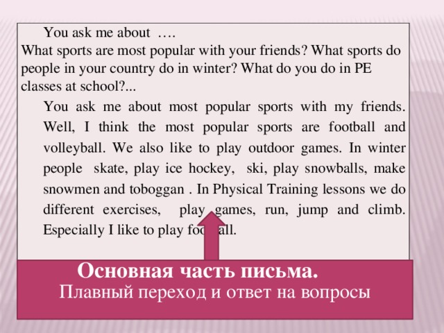 You ask me about …. What sports are most popular with your friends? What sports do people in your country do in winter? What do you do in PE classes at school?... You ask me about most popular sports with my friends. Well, I think the most popular sports are football and volleyball. We also like to play outdoor games. In winter people skate, play ice hockey, ski, play snowballs, make snowmen and toboggan . In Physical Training lessons we do different exercises, play games, run, jump and climb. Especially I like to play football. Основная часть письма. Плавный переход и ответ на вопросы 