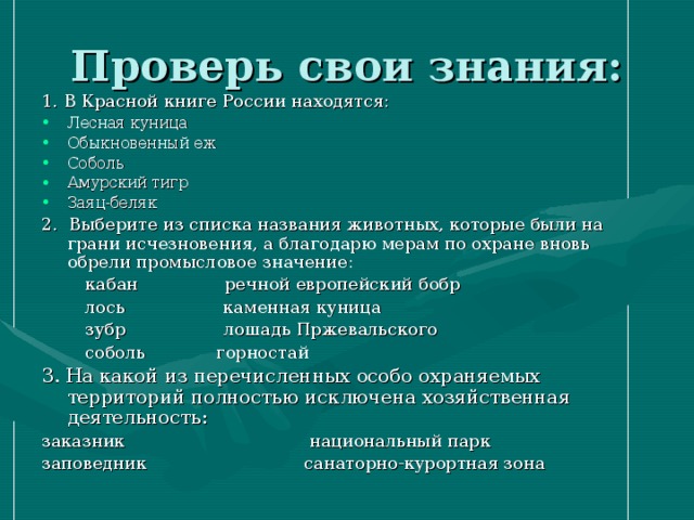 1. В Красной книге России находятся: Лесная куница Обыкновенный еж Соболь Амурский тигр Заяц-беляк 2. Выберите из списка названия животных, которые были на грани исчезновения, а благодарю мерам по охране вновь обрели промысловое значение:  кабан речной европейский бобр  лось каменная куница  зубр лошадь Пржевальского  соболь горностай 3. На какой из перечисленных особо охраняемых территорий полностью исключена хозяйственная деятельность: заказник национальный парк заповедник санаторно-курортная зона 