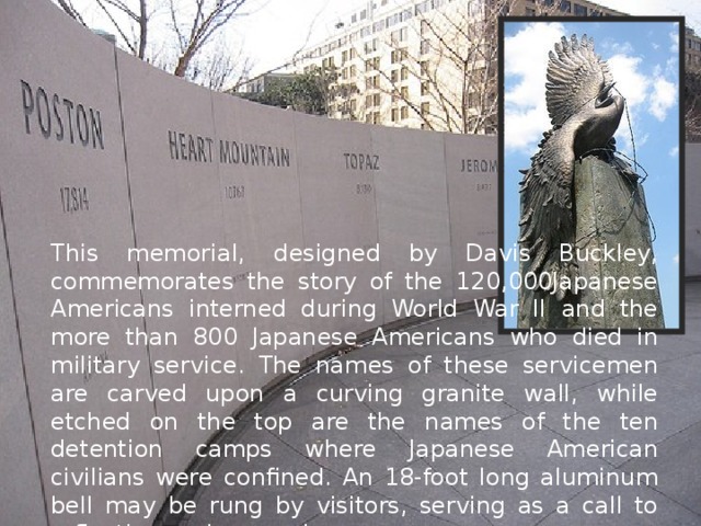This memorial, designed by Davis Buckley, commemorates the story of the 120,000Japanese Americans interned during World War II and the more than 800 Japanese Americans who died in military service. The names of these servicemen are carved upon a curving granite wall, while etched on the top are the names of the ten detention camps where Japanese American civilians were confined. An 18-foot long aluminum bell may be rung by visitors, serving as a call to reflection and remembrance. 
