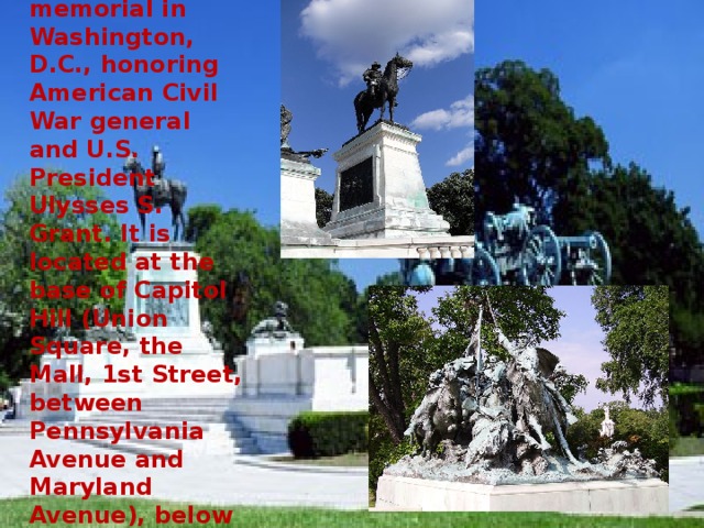 The Ulysses S. Grant Memorial is a presidential memorial in Washington, D.C., honoring American Civil War general and U.S. President Ulysses S. Grant. It is located at the base of Capitol Hill (Union Square, the Mall, 1st Street, between Pennsylvania Avenue and Maryland Avenue), below the west front of the United States Capitol. 