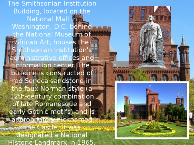 The Smithsonian Institution Building, located on the National Mall in Washington, D.C. behind the National Museum of African Art, houses the Smithsonian Institution's administrative offices and information center. The building is constructed of red Seneca sandstone in the faux Norman style (a 12th-century combination of late Romanesque and early Gothic motifs) and is appropriately nicknamed The Castle. It was designated a National Historic Landmark in 1965. 