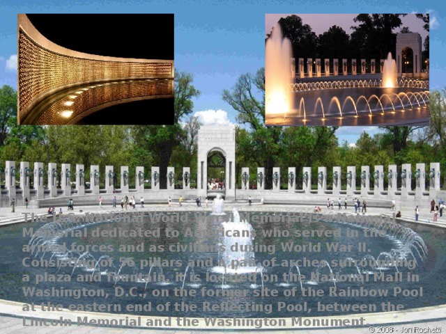 The U.S. National World War II Memorial is a National Memorial dedicated to Americans who served in the armed forces and as civilians during World War II. Consisting of 56 pillars and a pair of arches surrounding a plaza and fountain, it is located on the National Mall in Washington, D.C., on the former site of the Rainbow Pool at the eastern end of the Reflecting Pool, between the Lincoln Memorial and the Washington Monument. 