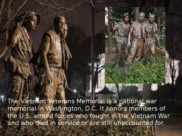 The Vietnam Veterans Memorial is a national war memorial in Washington, D.C. It honors members of the U.S. armed forces who fought in the Vietnam War and who died in service or are still unaccounted for. 