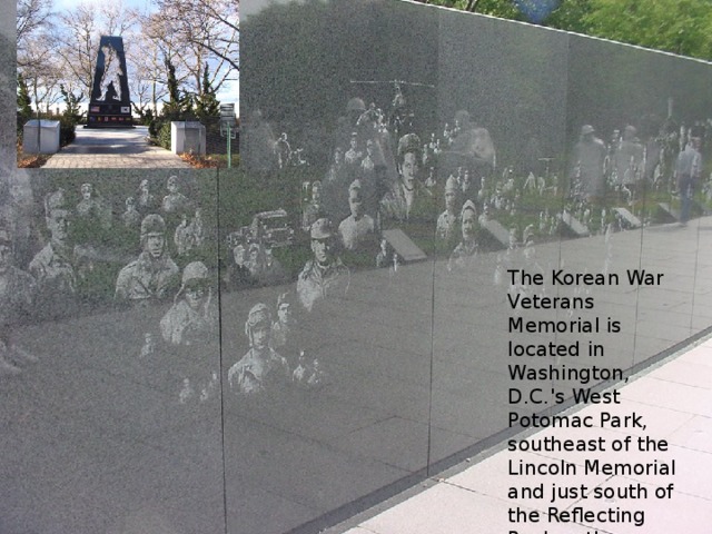 The Korean War Veterans Memorial is located in Washington, D.C.'s West Potomac Park, southeast of the Lincoln Memorial and just south of the Reflecting Pool on the National Mall. 