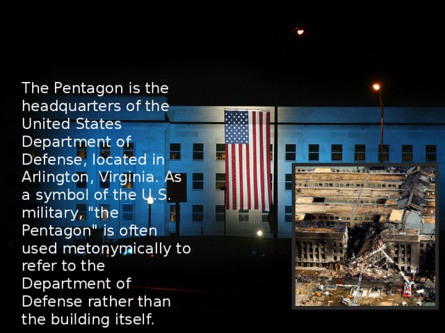 The Pentagon is the headquarters of the United States Department of Defense, located in Arlington, Virginia. As a symbol of the U.S. military, 