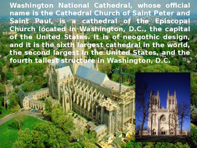 Washington National Cathedral, whose official name is the Cathedral Church of Saint Peter and Saint Paul, is a cathedral of the Episcopal Church located in Washington, D.C., the capital of the United States. It is of neogothic design, and it is the sixth largest cathedral in the world, the second largest in the United States, and the fourth tallest structure in Washington, D.C. 