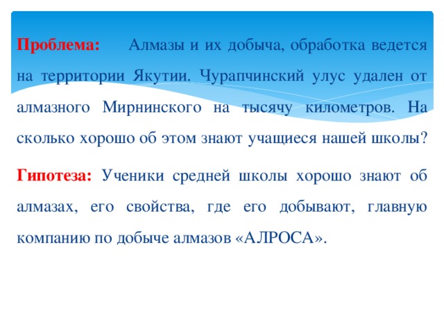 Проблема: Алмазы и их добыча, обработка ведется на территории Якутии. Чурапчинский улус удален от алмазного Мирнинского на тысячу километров. На сколько хорошо об этом знают учащиеся нашей школы? Гипотеза: Ученики средней школы хорошо знают об алмазах, его свойства, где его добывают, главную компанию по добыче алмазов «АЛРОСА».  