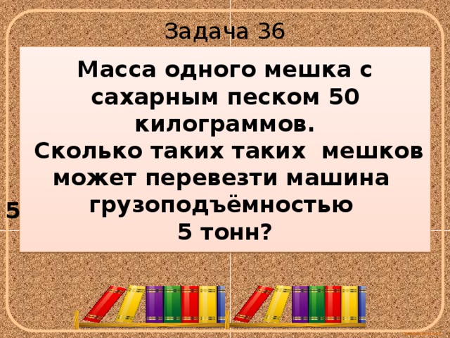 Задача 36 Масса одного мешка с сахарным песком 50 килограммов.  Сколько таких таких мешков может перевезти машина грузоподъёмностью 5 тонн?  5т 50кг 5т=5000кг 5000 :50 =100(мешков) 