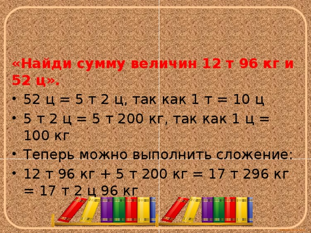 «Найди сумму величин 12 т 96 кг и 52 ц». 52 ц = 5 т 2 ц, так как 1 т = 10 ц 5 т 2 ц = 5 т 200 кг, так как 1 ц = 100 кг Теперь можно выполнить сложение: 12 т 96 кг + 5 т 200 кг = 17 т 296 кг = 17 т 2 ц 96 кг 