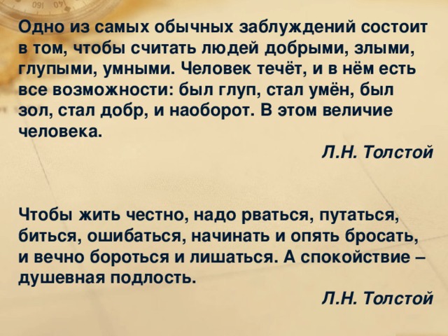Одно из самых обычных заблуждений состоит в том, чтобы считать людей добрыми, злыми, глупыми, умными. Человек течёт, и в нём есть все возможности: был глуп, стал умён, был зол, стал добр, и наоборот. В этом величие человека. Л.Н. Толстой   Чтобы жить честно, надо рваться, путаться, биться, ошибаться, начинать и опять бросать, и вечно бороться и лишаться. А спокойствие – душевная подлость. Л.Н. Толстой 