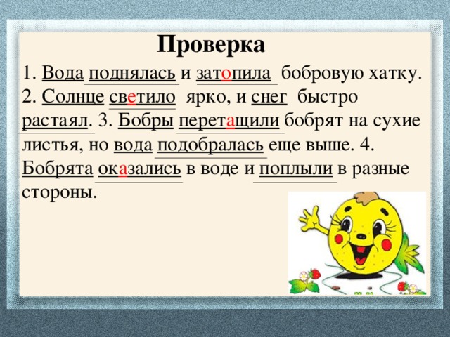 Проверка 1. Вода  поднялась и зат о пила бобровую хатку. 2. Солнце  св е тило ярко, и снег быстро растаял . 3. Бобры  перет а щили бобрят на сухие листья, но вода  подобралась еще выше. 4. Бобрята  ок а зались в воде и поплыли в разные стороны.